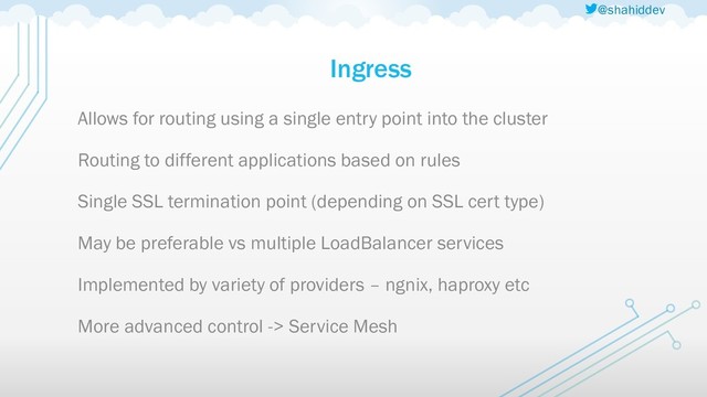 @shahiddev
Ingress
Allows for routing using a single entry point into the cluster
Routing to different applications based on rules
Single SSL termination point (depending on SSL cert type)
May be preferable vs multiple LoadBalancer services
Implemented by variety of providers – ngnix, haproxy etc
More advanced control -> Service Mesh
