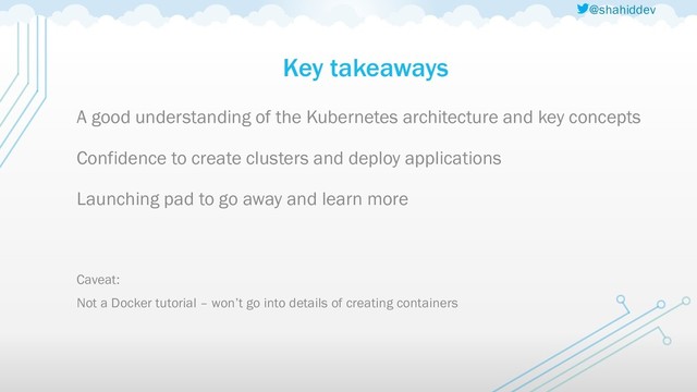 @shahiddev
Key takeaways
A good understanding of the Kubernetes architecture and key concepts
Confidence to create clusters and deploy applications
Launching pad to go away and learn more
Caveat:
Not a Docker tutorial – won’t go into details of creating containers
