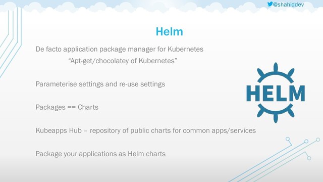 @shahiddev
Helm
De facto application package manager for Kubernetes
“Apt-get/chocolatey of Kubernetes”
Parameterise settings and re-use settings
Packages == Charts
Kubeapps Hub – repository of public charts for common apps/services
Package your applications as Helm charts
