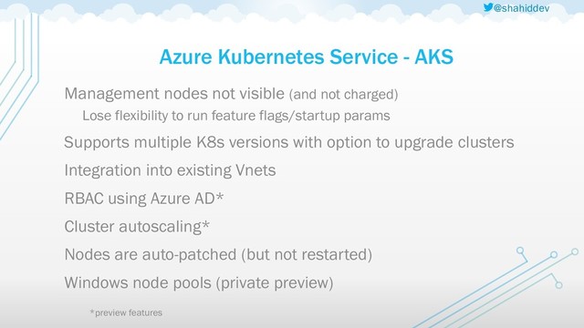 @shahiddev
Azure Kubernetes Service - AKS
Management nodes not visible (and not charged)
Lose flexibility to run feature flags/startup params
Supports multiple K8s versions with option to upgrade clusters
Integration into existing Vnets
RBAC using Azure AD*
Cluster autoscaling*
Nodes are auto-patched (but not restarted)
Windows node pools (private preview)
*preview features

