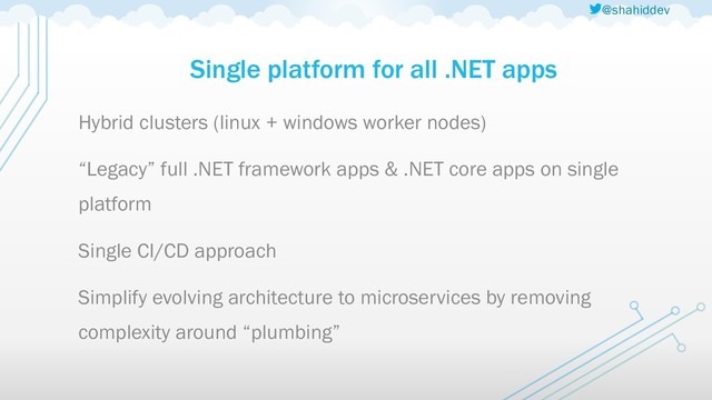 @shahiddev
Single platform for all .NET apps
Hybrid clusters (linux + windows worker nodes)
“Legacy” full .NET framework apps & .NET core apps on single
platform
Single CI/CD approach
Simplify evolving architecture to microservices by removing
complexity around “plumbing”
