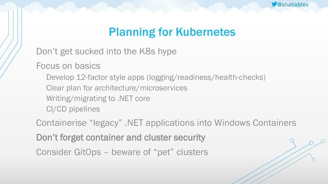 @shahiddev
Planning for Kubernetes
Don’t get sucked into the K8s hype
Focus on basics
Develop 12-factor style apps (logging/readiness/health-checks)
Clear plan for architecture/microservices
Writing/migrating to .NET core
CI/CD pipelines
Containerise “legacy” .NET applications into Windows Containers
Don’t forget container and cluster security
Consider GitOps – beware of “pet” clusters

