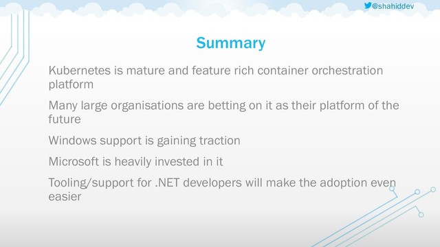@shahiddev
Summary
Kubernetes is mature and feature rich container orchestration
platform
Many large organisations are betting on it as their platform of the
future
Windows support is gaining traction
Microsoft is heavily invested in it
Tooling/support for .NET developers will make the adoption even
easier
