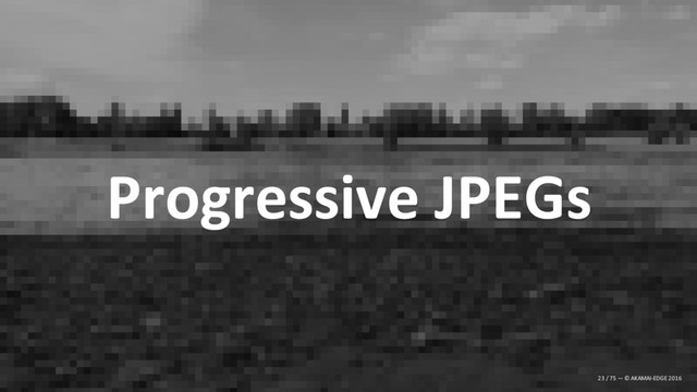 Progressive JPEGs
23 / 75 — © AKAMAI-EDGE 2016
