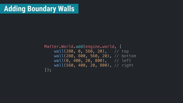 Matter.World.add(engine.world, [
wall(280, 0, 560, 20), // top
wall(280, 800, 560, 20), // bottom
wall(0, 400, 20, 800), // left
wall(560, 400, 20, 800), // right
]);
Adding Boundary Walls
