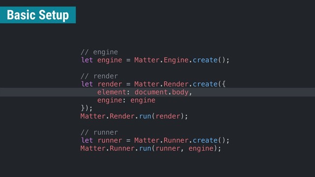 // engine
let engine = Matter.Engine.create();
// render
let render = Matter.Render.create({
element: document.body,
engine: engine
});
Matter.Render.run(render);
// runner
let runner = Matter.Runner.create();
Matter.Runner.run(runner, engine);
Basic Setup
