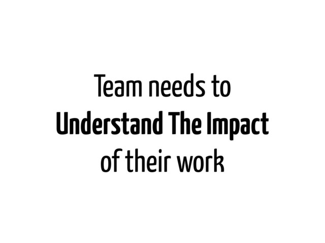 Team needs to
Understand The Impact
of their work
