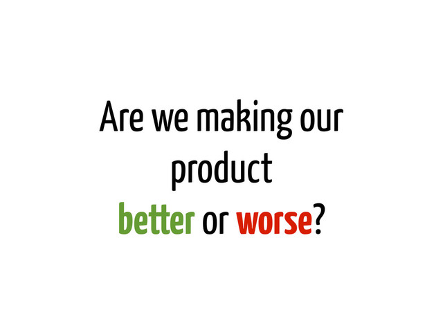 Are we making our
product
better or worse?
