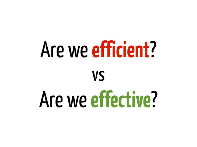 Are we efficient?
vs
Are we effective?
