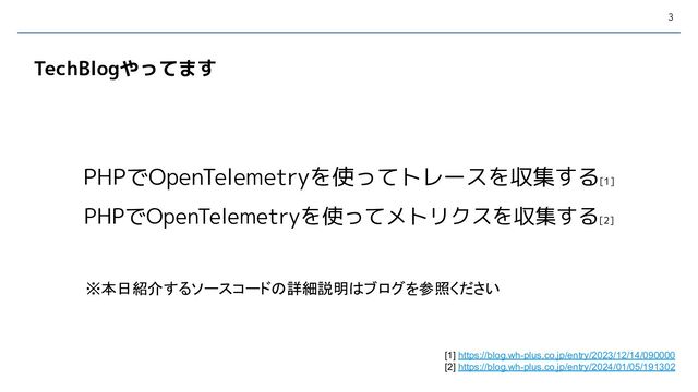 3
PHPでOpenTelemetryを使ってトレースを収集する[1]
PHPでOpenTelemetryを使ってメトリクスを収集する[2]
TechBlogやってます
※本日紹介するソースコードの詳細説明はブログを参照ください
[1] https://blog.wh-plus.co.jp/entry/2023/12/14/090000
[2] https://blog.wh-plus.co.jp/entry/2024/01/05/191302

