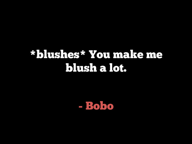 - Bobo
*blushes* You make me
blush a lot.
