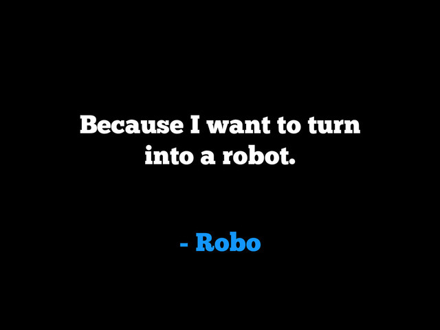 - Robo
Because I want to turn
into a robot.

