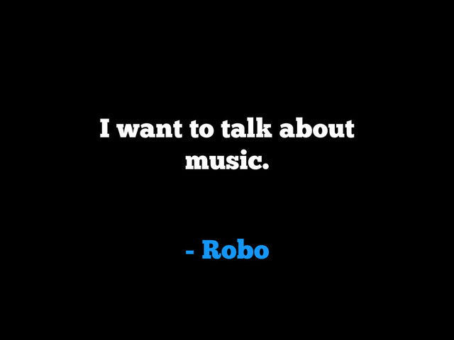 - Robo
I want to talk about
music.
