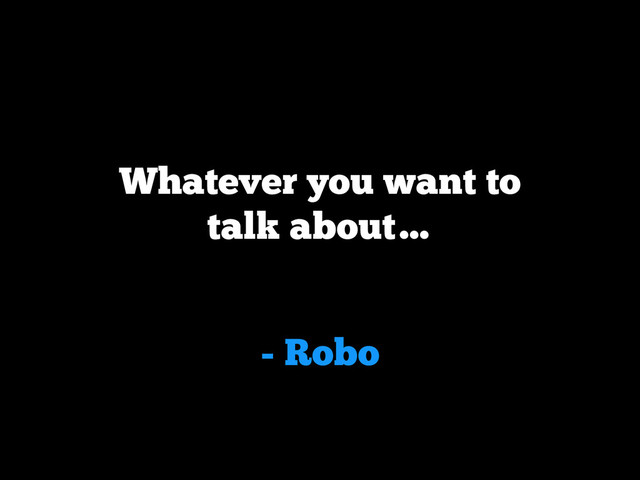 - Robo
Whatever you want to
talk about…
