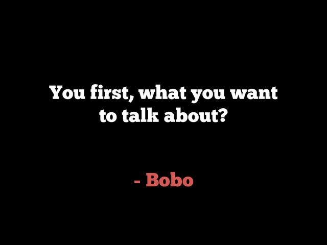 - Bobo
You first, what you want
to talk about?
