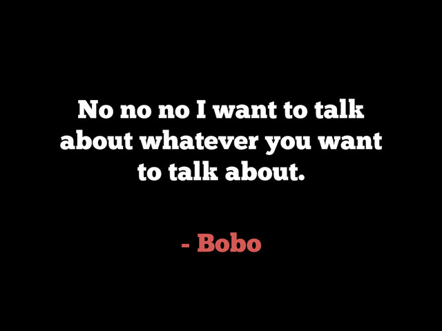 - Bobo
No no no I want to talk
about whatever you want
to talk about.
