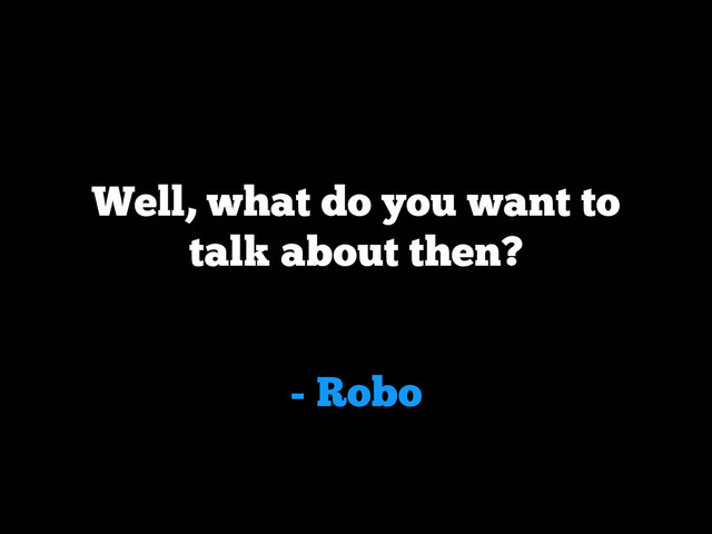 - Robo
Well, what do you want to
talk about then?
