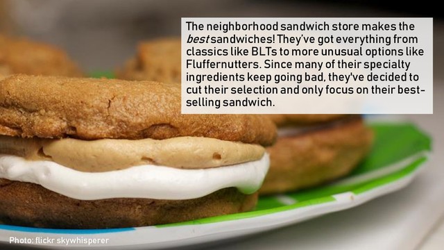 The neighborhood sandwich store makes the
best sandwiches! They’ve got everything from
classics like BLTs to more unusual options like
Fluffernutters. Since many of their specialty
ingredients keep going bad, they've decided to
cut their selection and only focus on their best-
selling sandwich.
Photo: flickr skywhisperer
