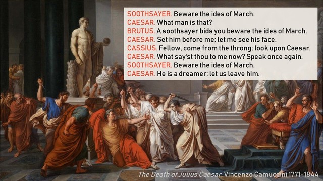 SOOTHSAYER. Beware the ides of March.
CAESAR. What man is that?
BRUTUS. A soothsayer bids you beware the ides of March.
CAESAR. Set him before me; let me see his face.
CASSIUS. Fellow, come from the throng; look upon Caesar.
CAESAR. What say'st thou to me now? Speak once again.
SOOTHSAYER. Beware the ides of March.
CAESAR. He is a dreamer; let us leave him.
The Death of Julius Caesar, Vincenzo Camuccini 1771-1844
