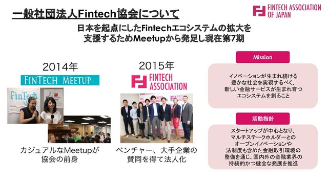 日本を起点にしたFintechエコシステムの拡大を
支援するためMeetupから発足し現在第7期
一般社団法人Fintech協会について
スタートアップが中心となり、 
マルチステークホルダーとの 
オープンイノベーションや 
法制度も含めた金融取引環境の
 
整備を通じ、国内外の金融業界の
 
持続的かつ健全な発展を推進 
イノベーションが生まれ続ける 
豊かな社会を実現するべく、 
新しい金融サービスが生まれ育つ
 
エコシステムを創ること 
Mission
活動指針

