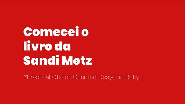 Comecei o
livro da
Sandi Metz
*Practical Object-Oriented Design in Ruby
