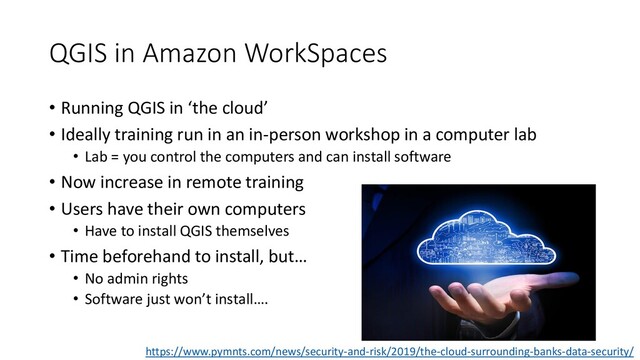 QGIS in Amazon WorkSpaces
• Running QGIS in ‘the cloud’
• Ideally training run in an in-person workshop in a computer lab
• Lab = you control the computers and can install software
• Now increase in remote training
• Users have their own computers
• Have to install QGIS themselves
• Time beforehand to install, but…
• No admin rights
• Software just won’t install….
https://www.pymnts.com/news/security-and-risk/2019/the-cloud-surrounding-banks-data-security/
