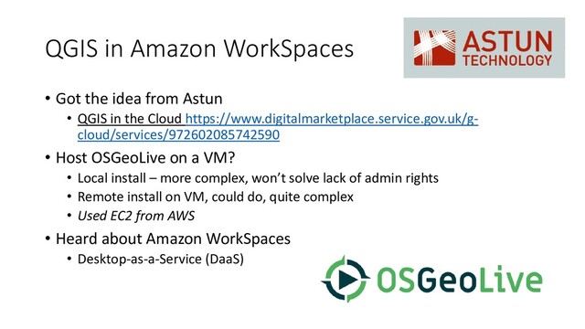 QGIS in Amazon WorkSpaces
• Got the idea from Astun
• QGIS in the Cloud https://www.digitalmarketplace.service.gov.uk/g-
cloud/services/972602085742590
• Host OSGeoLive on a VM?
• Local install – more complex, won’t solve lack of admin rights
• Remote install on VM, could do, quite complex
• Used EC2 from AWS
• Heard about Amazon WorkSpaces
• Desktop-as-a-Service (DaaS)
