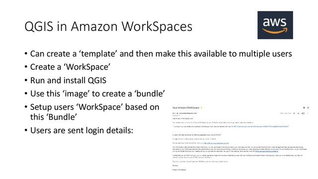 QGIS in Amazon WorkSpaces
• Can create a ‘template’ and then make this available to multiple users
• Create a ‘WorkSpace’
• Run and install QGIS
• Use this ‘image’ to create a ‘bundle’
• Setup users ‘WorkSpace’ based on
this ‘Bundle’
• Users are sent login details:
