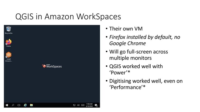 QGIS in Amazon WorkSpaces
• Their own VM
• Firefox installed by default, no
Google Chrome
• Will go full-screen across
multiple monitors
• QGIS worked well with
‘Power’*
• Digitising worked well, even on
‘Performance’*

