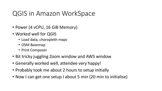 QGIS in Amazon WorkSpace
• Power (4 vCPU, 16 GiB Memory)
• Worked well for QGIS
• Load data, choropleth maps
• OSM Basemap
• Print Composer
• Bit tricky juggling Zoom window and AWS window
• Generally worked well, attendee very happy!
• Probably took me about 2 hours to setup initially
• Now I can get one setup I about 5 min (20 min to initialise)
