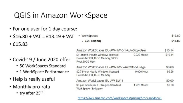 QGIS in Amazon WorkSpace
• For one user for 1 day course:
• $16.80 + VAT = £13.19 + VAT
• £15.83
• Covid-19 / June 2020 offer
• 50 WorkSpaces Standard
• 1 WorkSpace Performance
• Help is really useful
• Monthly pro-rata
• try after 25th!
https://aws.amazon.com/workspaces/pricing/?nc=sn&loc=3
