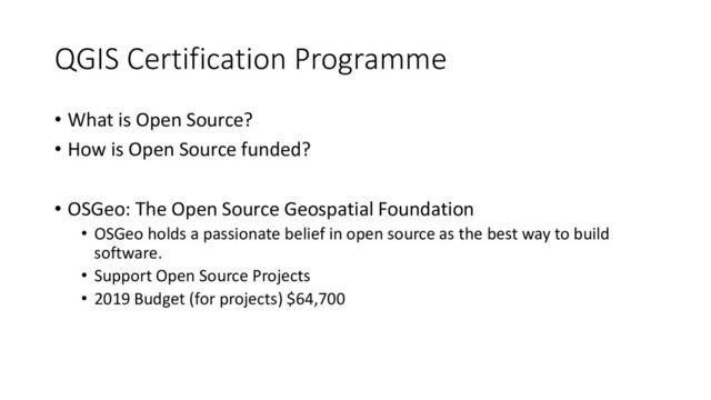 QGIS Certification Programme
• What is Open Source?
• How is Open Source funded?
• OSGeo: The Open Source Geospatial Foundation
• OSGeo holds a passionate belief in open source as the best way to build
software.
• Support Open Source Projects
• 2019 Budget (for projects) $64,700

