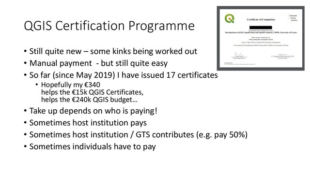 QGIS Certification Programme
• Still quite new – some kinks being worked out
• Manual payment - but still quite easy
• So far (since May 2019) I have issued 17 certificates
• Hopefully my €340
helps the €15k QGIS Certificates,
helps the €240k QGIS budget…
• Take up depends on who is paying!
• Sometimes host institution pays
• Sometimes host institution / GTS contributes (e.g. pay 50%)
• Sometimes individuals have to pay
