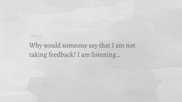 Why would someone say that I am not
taking feedback? I am listening…
