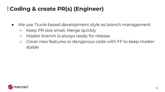 12
Conﬁdential
● We use Trunk-based development style as branch management
○ Keep PR size small, Merge quickly
○ Master branch is always ready for release
○ Cover new features or dangerous code with FF to keep master
stable
Coding & create PR(s) (Engineer)
