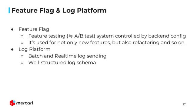 17
Conﬁdential
● Feature Flag
○ Feature testing (≒ A/B test) system controlled by backend conﬁg
○ It’s used for not only new features, but also refactoring and so on.
● Log Platform
○ Batch and Realtime log sending
○ Well-structured log schema
Feature Flag & Log Platform
