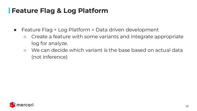 18
Conﬁdential
● Feature Flag × Log Platform = Data driven development
○ Create a feature with some variants and integrate appropriate
log for analyze.
○ We can decide which variant is the base based on actual data
(not inference)
Feature Flag & Log Platform
