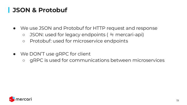19
Conﬁdential
● We use JSON and Protobuf for HTTP request and response
○ JSON: used for legacy endpoints ( ≒ mercari-api)
○ Protobuf: used for microservice endpoints
● We DON’T use gRPC for client
○ gRPC is used for communications between microservices
JSON & Protobuf
