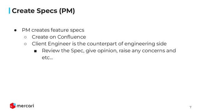 7
Conﬁdential
● PM creates feature specs
○ Create on Conﬂuence
○ Client Engineer is the counterpart of engineering side
■ Review the Spec, give opinion, raise any concerns and
etc...
Create Specs (PM)
