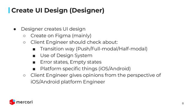 8
Conﬁdential
● Designer creates UI design
○ Create on Figma (mainly)
○ Client Engineer should check about:
■ Transition way (Push/Full-modal/Half-modal)
■ Use of Design System
■ Error states, Empty states
■ Platform speciﬁc things (iOS/Android)
○ Client Engineer gives opinions from the perspective of
iOS/Android platform Engineer
Create UI Design (Designer)
