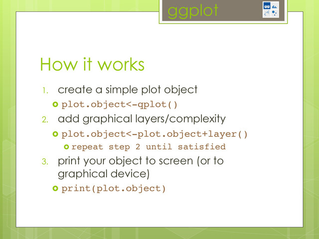 ggplot
1.  create a simple plot object
  plot.object<-qplot()!
2.  add graphical layers/complexity
  plot.object<-plot.object+layer()!
  repeat step 2 until satisfied!
3.  print your object to screen (or to
graphical device)
  print(plot.object)!
How it works

