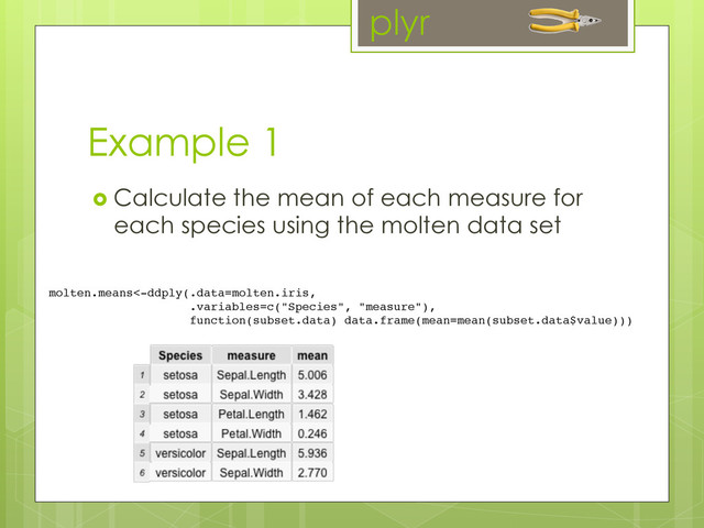 Example 1
  Calculate the mean of each measure for
each species using the molten data set
molten.means<-ddply(.data=molten.iris,!
!.variables=c("Species", "measure"),!
function(subset.data) data.frame(mean=mean(subset.data$value)))	  
plyr
