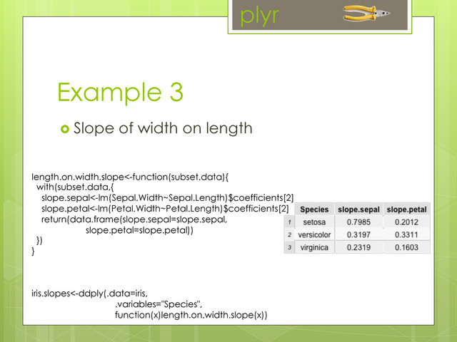 Example 3
  Slope of width on length
plyr
length.on.width.slope<-function(subset.data){
with(subset.data,{
slope.sepal<-lm(Sepal.Width~Sepal.Length)$coefficients[2]
slope.petal<-lm(Petal.Width~Petal.Length)$coefficients[2]
return(data.frame(slope.sepal=slope.sepal,
slope.petal=slope.petal))
})
}
iris.slopes<-ddply(.data=iris,
.variables="Species",
function(x)length.on.width.slope(x))
