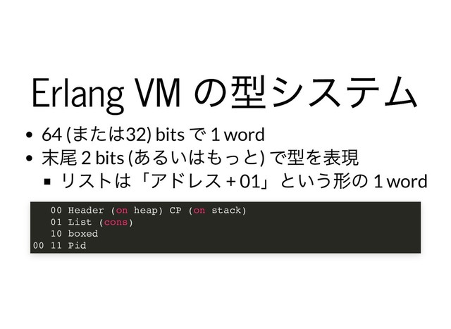 Erlang VM
の型システム
Erlang VM
の型システム
64 (
または32) bits
で 1 word
末尾 2 bits (
あるいはもっと)
で型を表現
リストは「アドレス + 01
」という形の 1 word
00 Header (on heap) CP (on stack)
01 List (cons)
10 boxed
00 11 Pid
