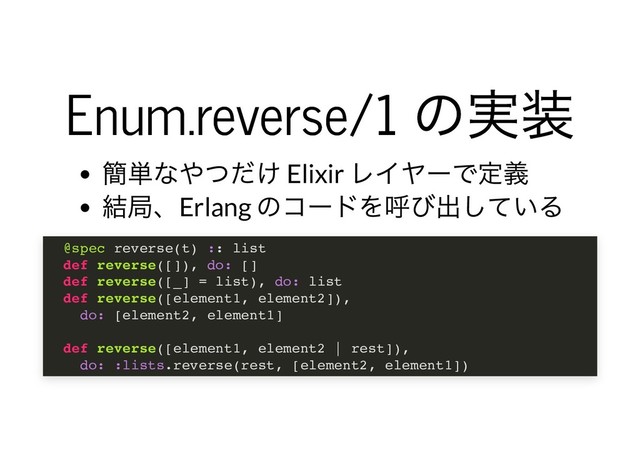 Enum.reverse/1
の実装
Enum.reverse/1
の実装
簡単なやつだけ Elixir
レイヤーで定義
結局、Erlang
のコードを呼び出している
@spec reverse(t) :: list
def reverse([]), do: []
def reverse([_] = list), do: list
def reverse([element1, element2]),
do: [element2, element1]
def reverse([element1, element2 | rest]),
do: :lists.reverse(rest, [element2, element1])
