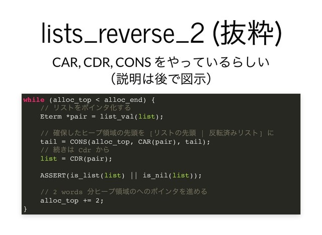 lists_reverse_2 (
抜粋)
lists_reverse_2 (
抜粋)
CAR, CDR, CONS
をやっているらしい
（説明は後で図⽰）
while (alloc_top < alloc_end) {
//
リストをポインタ化する
Eterm *pair = list_val(list);
//
確保したヒープ領域の先頭を
[
リストの先頭
|
反転済みリスト
]
に
tail = CONS(alloc_top, CAR(pair), tail);
//
続きは
Cdr
から
list = CDR(pair);
ASSERT(is_list(list) || is_nil(list));
// 2 words
分ヒープ領域のへのポインタを進める
alloc_top += 2;
}
