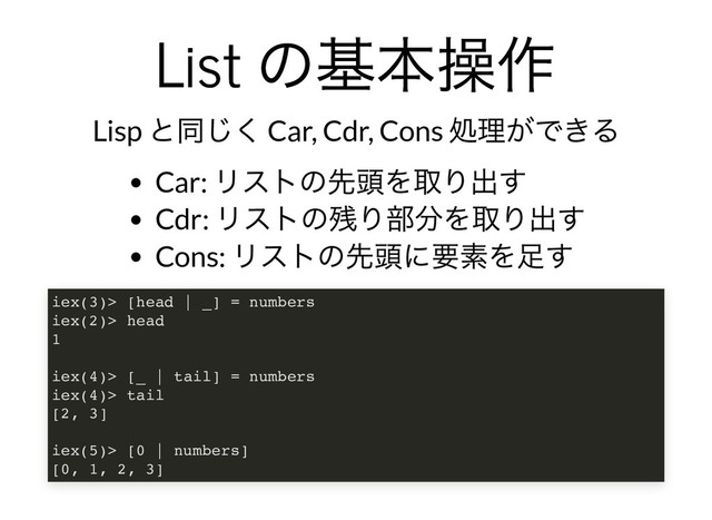 List
の基本操作
List
の基本操作
Lisp
と同じく Car, Cdr, Cons
処理ができる
Car:
リストの先頭を取り出す
Cdr:
リストの残り部分を取り出す
Cons:
リストの先頭に要素を⾜す
iex(3)> [head | _] = numbers
iex(2)> head
1
iex(4)> [_ | tail] = numbers
iex(4)> tail
[2, 3]
iex(5)> [0 | numbers]
[0, 1, 2, 3]
