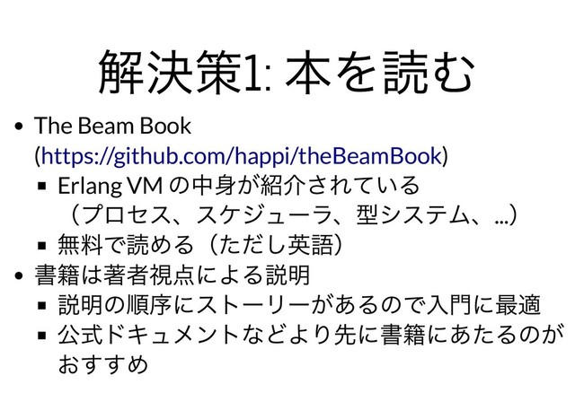 解決策1:
本を読む
解決策1:
本を読む
The Beam Book
( )
Erlang VM
の中⾝が紹介されている
（プロセス、スケジューラ、型システム、...
）
無料で読める（ただし英語）
書籍は著者視点による説明
説明の順序にストーリーがあるので⼊⾨に最適
公式ドキュメントなどより先に書籍にあたるのが
おすすめ
https://github.com/happi/theBeamBook
