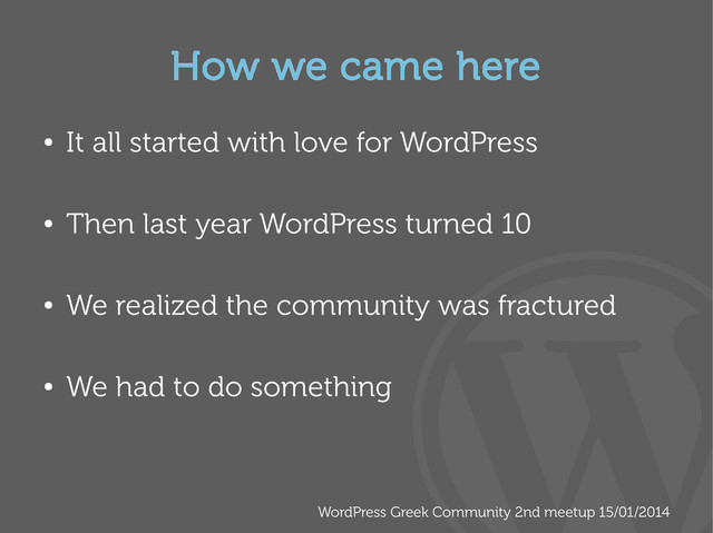 WordPress Greek Community 2nd meetup 15/01/2014
How we came here
●
It all started with love for WordPress
●
Then last year WordPress turned 10
●
We realized the community was fractured
●
We had to do something

