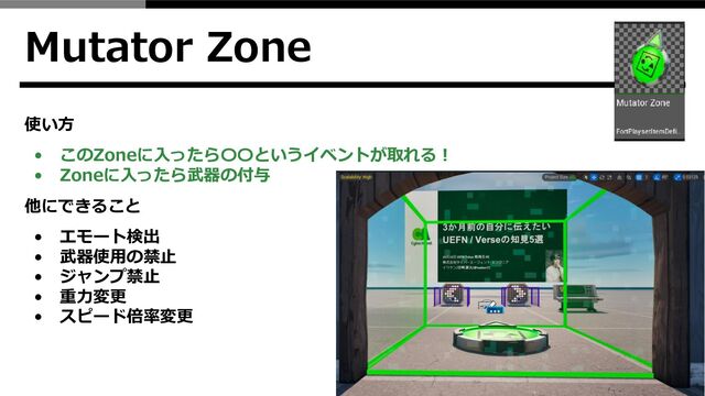 Mutator Zone
使い方
• このZoneに入ったら〇〇というイベントが取れる！
• Zoneに入ったら武器の付与
他にできること
• エモート検出
• 武器使用の禁止
• ジャンプ禁止
• 重力変更
• スピード倍率変更
